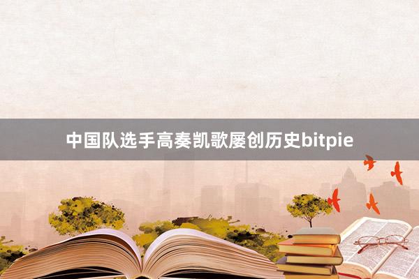 中国队选手高奏凯歌屡创历史bitpie