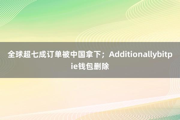 全球超七成订单被中国拿下；Additionallybitpie钱包删除