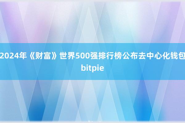 2024年《财富》世界500强排行榜公布去中心化钱包bitpie